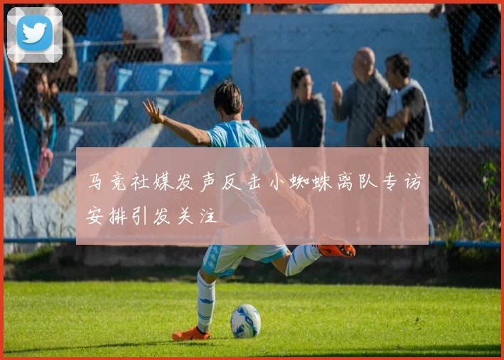 马竞社媒发声反击小蜘蛛离队专访安排引发关注
