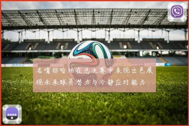 名嘴称哈珀在总决赛中表现出色展现未来球员潜力与冷静应对能力