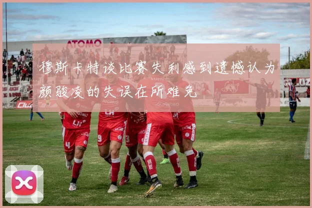 穆斯卡特谈比赛失利感到遗憾认为颜骏凌的失误在所难免