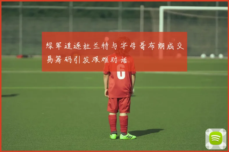 绿军追逐杜兰特与字母哥布朗成交易筹码引发艰难对话