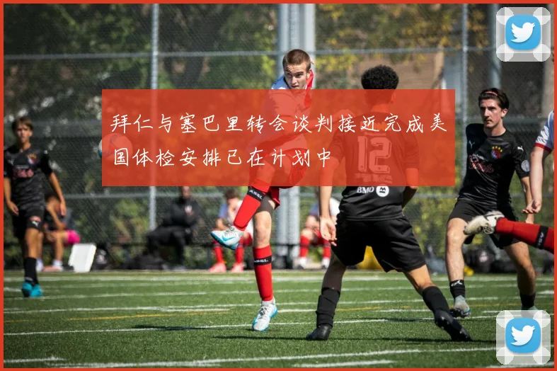拜仁与塞巴里转会谈判接近完成美国体检安排已在计划中