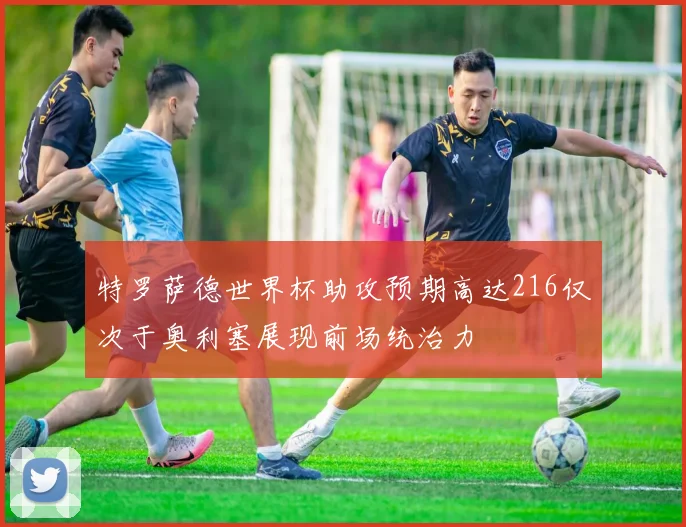 特罗萨德世界杯助攻预期高达216仅次于奥利塞展现前场统治力