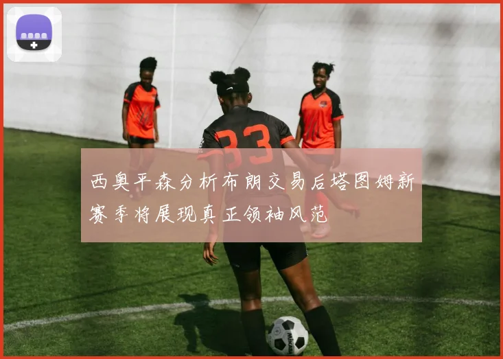 西奥平森分析布朗交易后塔图姆新赛季将展现真正领袖风范