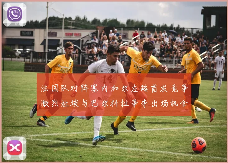 法国队对阵塞内加尔左路首发竞争激烈杜埃与巴尔科拉争夺出场机会