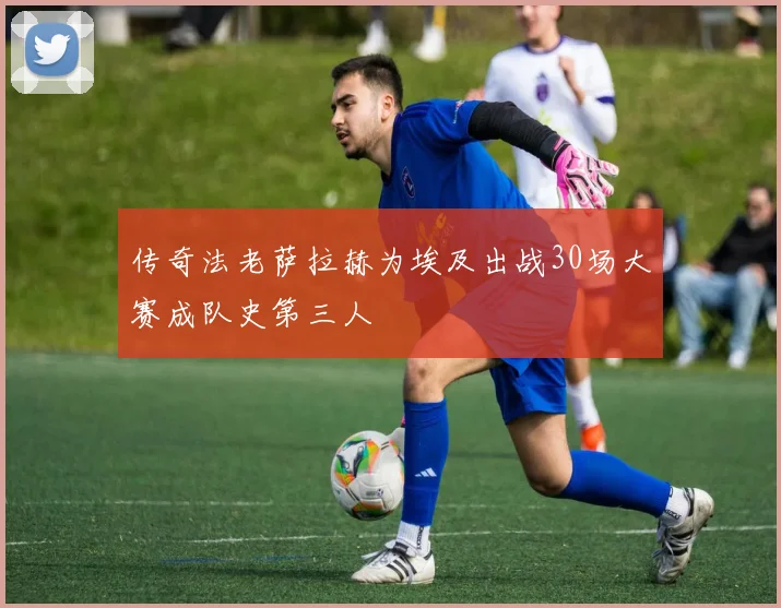 传奇法老萨拉赫为埃及出战30场大赛成队史第三人