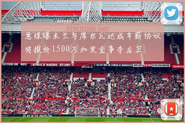 意媒曝米兰与席尔瓦达成年薪协议将报价1500万加奖金争夺后卫