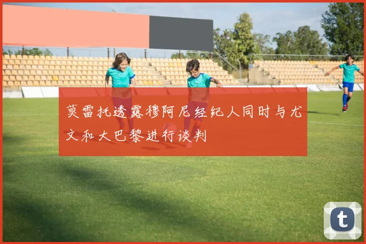 莫雷托透露穆阿尼经纪人同时与尤文和大巴黎进行谈判