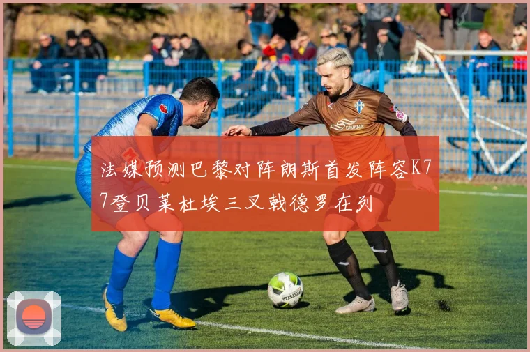 法媒预测巴黎对阵朗斯首发阵容K77登贝莱杜埃三叉戟德罗在列
