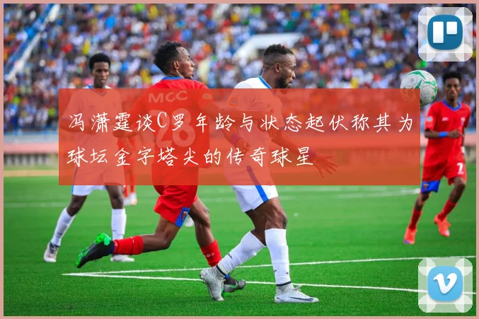 冯潇霆谈C罗年龄与状态起伏称其为球坛金字塔尖的传奇球星
