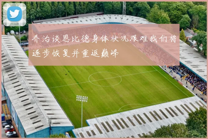 乔治谈恩比德身体状况艰难我们将逐步恢复并重返巅峰