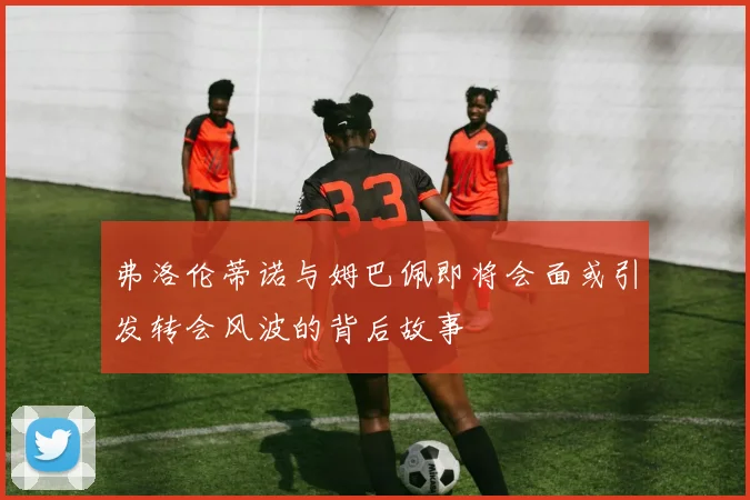 弗洛伦蒂诺与姆巴佩即将会面或引发转会风波的背后故事