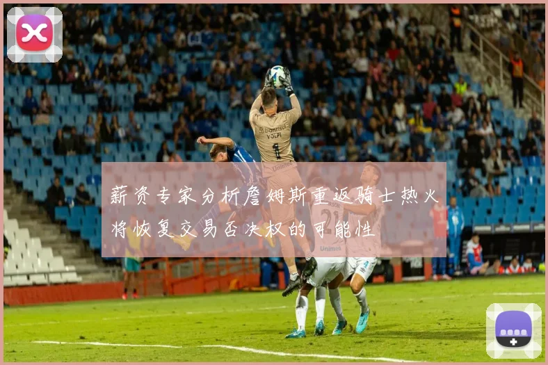 薪资专家分析詹姆斯重返骑士热火将恢复交易否决权的可能性