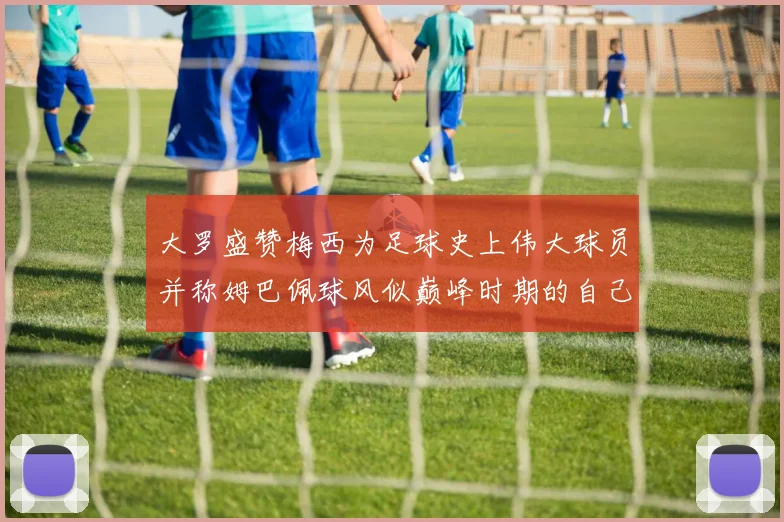 大罗盛赞梅西为足球史上伟大球员并称姆巴佩球风似巅峰时期的自己