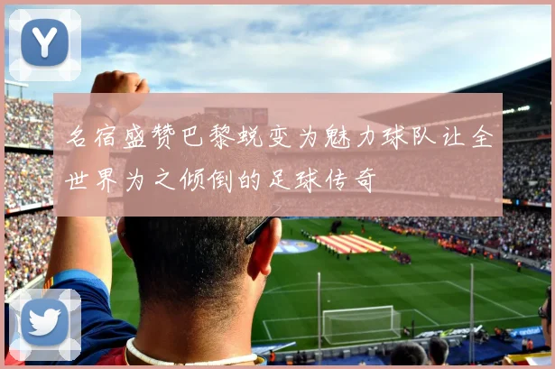 名宿盛赞巴黎蜕变为魅力球队让全世界为之倾倒的足球传奇