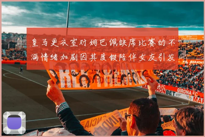 皇马更衣室对姆巴佩缺席比赛的不满情绪加剧因其度假陪伴女友引发争议