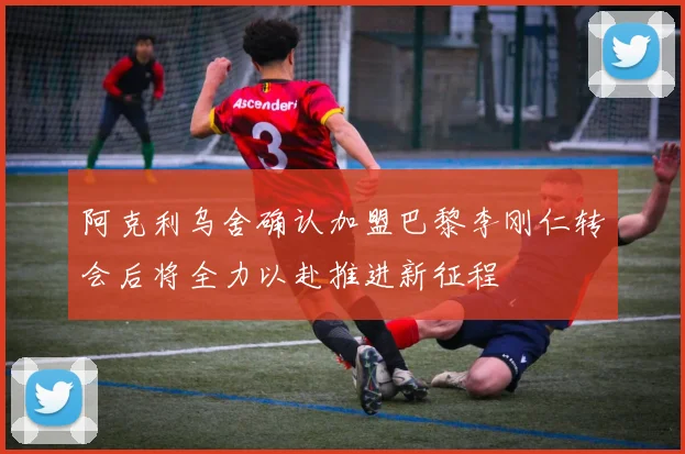 阿克利乌舍确认加盟巴黎李刚仁转会后将全力以赴推进新征程