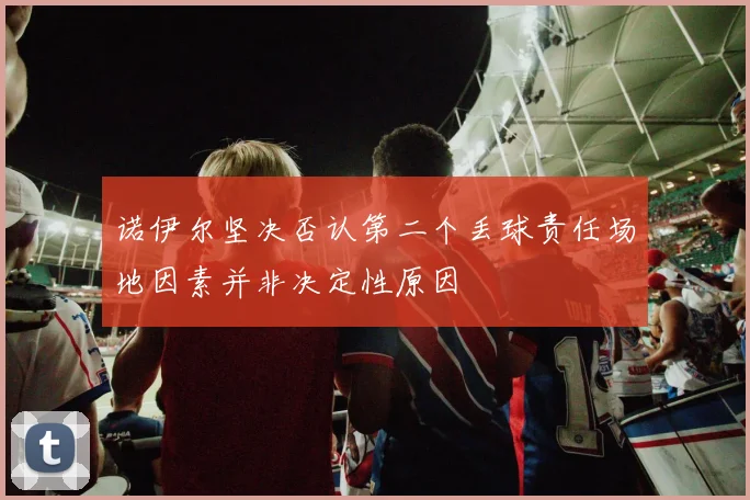 诺伊尔坚决否认第二个丢球责任场地因素并非决定性原因