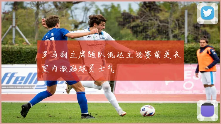 罗马副主席随队抵达主场赛前更衣室内激励球员士气