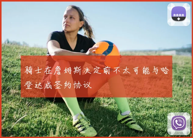 骑士在詹姆斯决定前不太可能与哈登达成签约协议