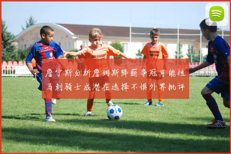 詹宁斯分析詹姆斯降薪争冠可能性马刺骑士成潜在选择不惧外界批评