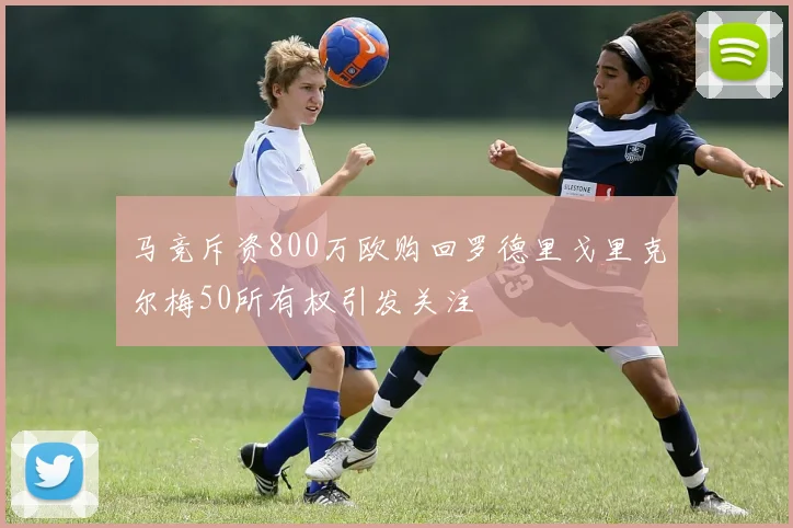 马竞斥资800万欧购回罗德里戈里克尔梅50所有权引发关注